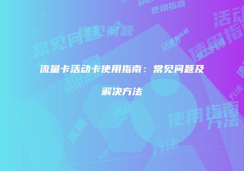 流量卡活动卡使用指南：常见问题及解决方法