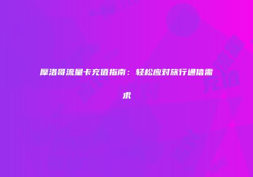 摩洛哥流量卡充值指南：轻松应对旅行通信需求