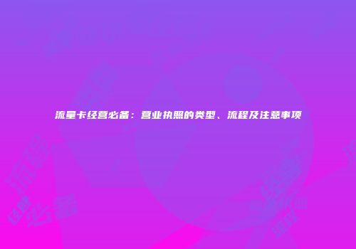流量卡经营必备：营业执照的类型、流程及注意事项