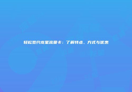 轻松签约龙星流量卡：了解特点、方式与优惠