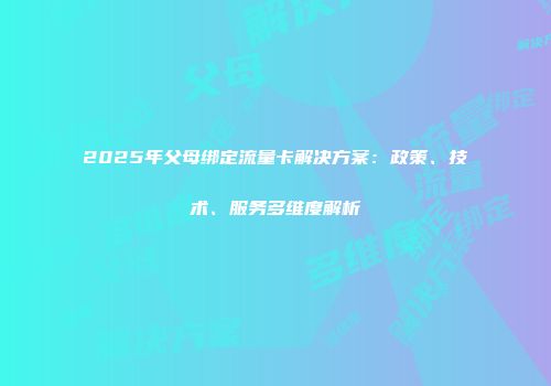 2025年父母绑定流量卡解决方案：政策、技术、服务多维度解析