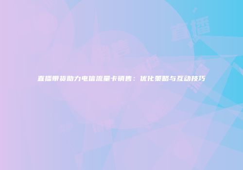 直播带货助力电信流量卡销售：优化策略与互动技巧