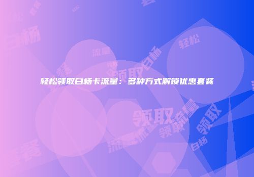 轻松领取白杨卡流量：多种方式解锁优惠套餐