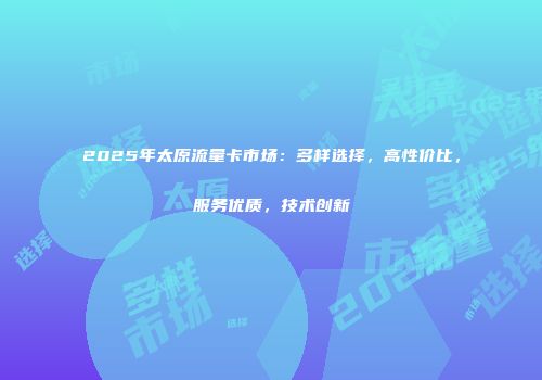 2025年太原流量卡市场：多样选择，高性价比，服务优质，技术创新