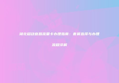 湖北移动宜昌流量卡办理指南：套餐选择与办理流程详解