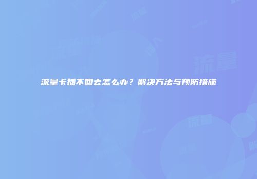 流量卡插不回去怎么办？解决方法与预防措施