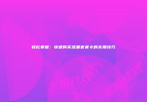轻松掌握：快速购买流量套餐卡的实用技巧