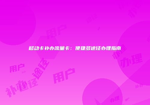 移动卡补办流量卡：便捷多途径办理指南