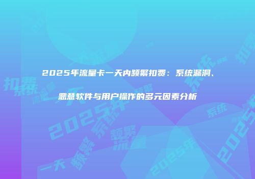 2025年流量卡一天内频繁扣费：系统漏洞、恶意软件与用户操作的多元因素分析