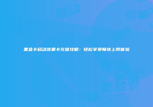 黑金卡移动流量卡充值攻略：轻松享受畅快上网体验