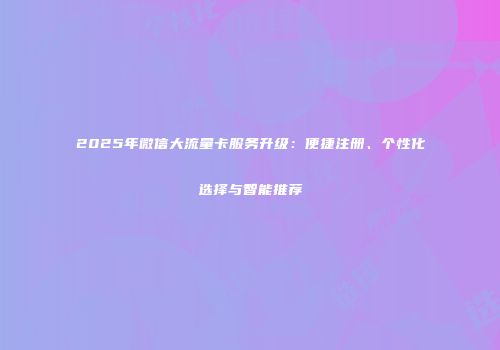 2025年微信大流量卡服务升级：便捷注册、个性化选择与智能推荐