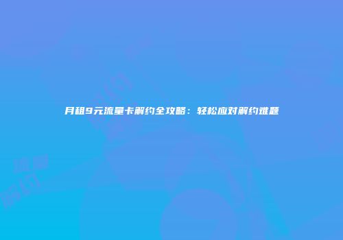 月租9元流量卡解约全攻略：轻松应对解约难题