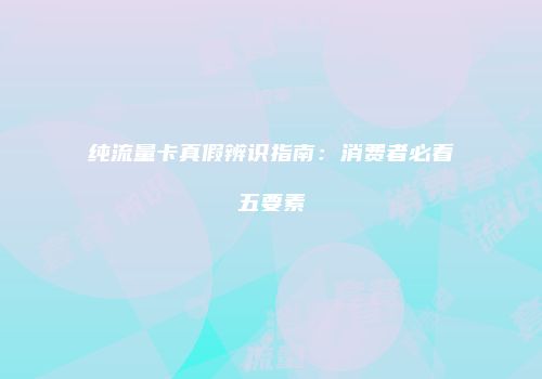 纯流量卡真假辨识指南：消费者必看五要素