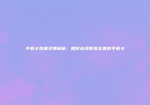手机卡流量资费解析：如何选择便宜实惠的手机卡