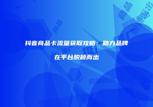 抖音商品卡流量获取攻略：助力品牌在平台脱颖而出