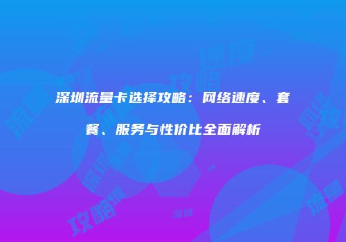深圳流量卡选择攻略：网络速度、套餐、服务与性价比全面解析