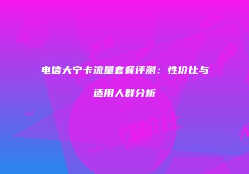 电信大宁卡流量套餐评测：性价比与适用人群分析