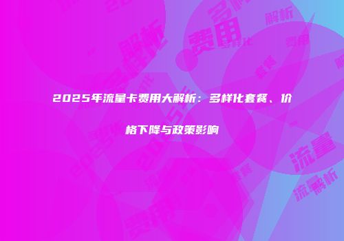 2025年流量卡费用大解析：多样化套餐、价格下降与政策影响