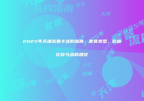 2025年天津流量卡选购指南：套餐类型、价格比较与选购建议