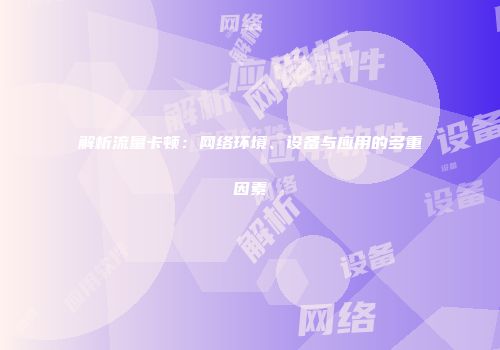 解析流量卡顿：网络环境、设备与应用的多重因素