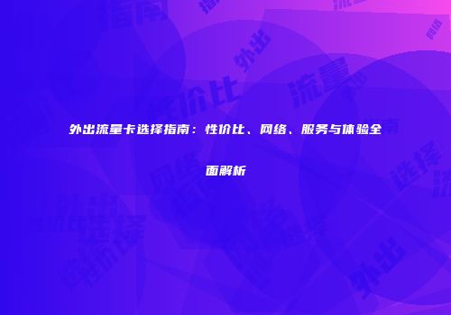 外出流量卡选择指南：性价比、网络、服务与体验全面解析