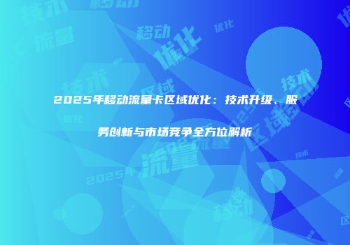 2025年移动流量卡区域优化：技术升级、服务创新与市场竞争全方位解析