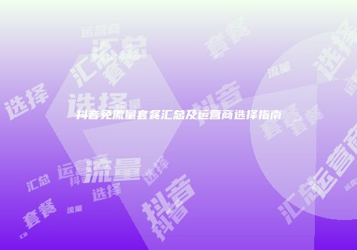 抖音免流量套餐汇总及运营商选择指南