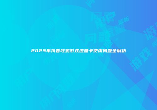 2025年抖音吃鸡游戏流量卡使用问题全解析
