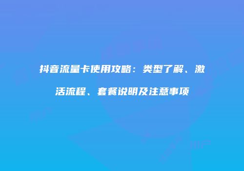 抖音流量卡使用攻略：类型了解、激活流程、套餐说明及注意事项