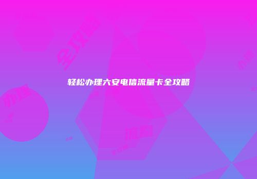 轻松办理六安电信流量卡全攻略