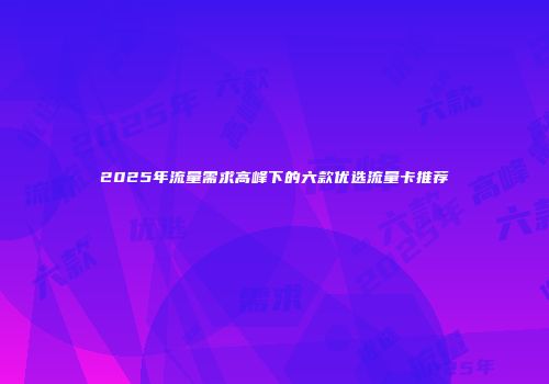 2025年流量需求高峰下的六款优选流量卡推荐