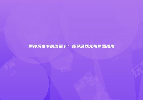 原神玩家专属流量卡：畅享游戏无忧体验指南