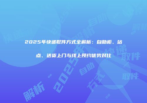 2025年快递取件方式全解析：自助柜、站点、送货上门与线上预约优势对比