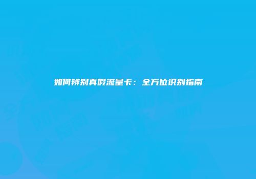 如何辨别真假流量卡：全方位识别指南