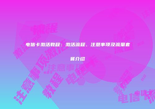电信卡激活教程：激活流程、注意事项及流量套餐介绍