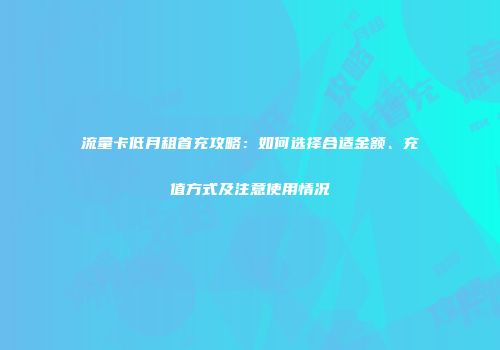 流量卡低月租首充攻略：如何选择合适金额、充值方式及注意使用情况