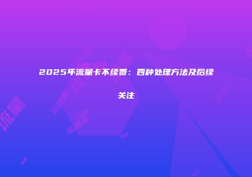 2025年流量卡不续费：四种处理方法及后续关注