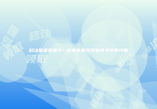 移动星级流量卡：优惠套餐领取指南及使用攻略
