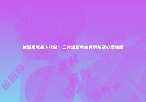 优酷免流量卡攻略：三大运营商套餐解析及办理流程