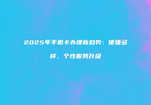 2025年手机卡办理新趋势：便捷多样，个性服务升级