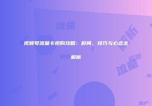 视频号流量卡抢购攻略：时间、技巧与心态全解析