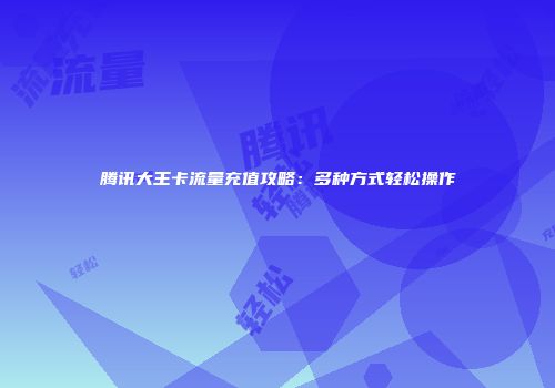 腾讯大王卡流量充值攻略：多种方式轻松操作
