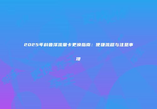 2025年科鲁泽流量卡更换指南：便捷流程与注意事项