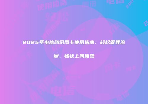 2025年电信腾讯周卡使用指南：轻松管理流量，畅快上网体验