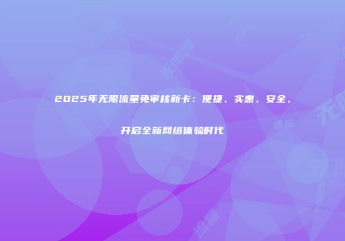 2025年无限流量免审核新卡：便捷、实惠、安全，开启全新网络体验时代