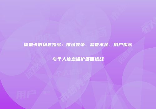 流量卡市场套路多：市场竞争、监管不足、用户观念与个人信息保护多面挑战