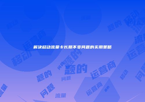 解决移动流量卡长期不变问题的实用策略