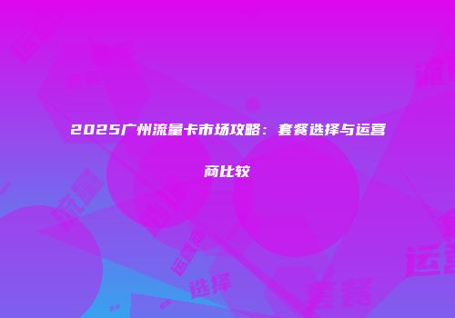2025广州流量卡市场攻略：套餐选择与运营商比较
