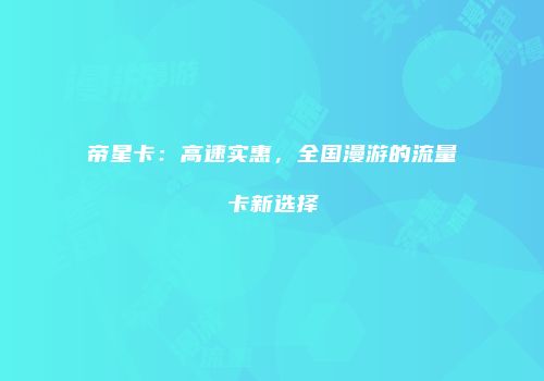 帝星卡：高速实惠，全国漫游的流量卡新选择