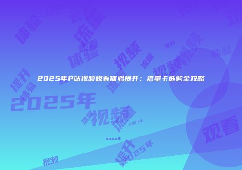 2025年P站视频观看体验提升：流量卡选购全攻略